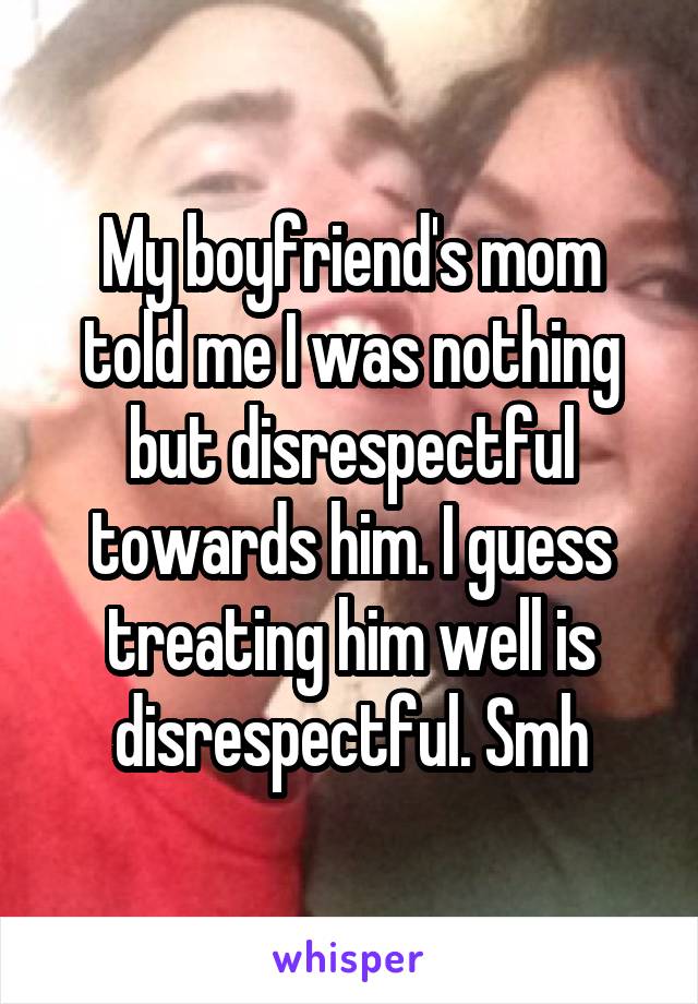 My boyfriend's mom told me I was nothing but disrespectful towards him. I guess treating him well is disrespectful. Smh