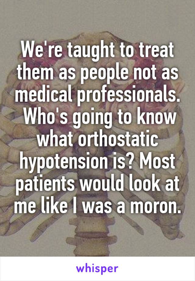 We're taught to treat them as people not as medical professionals.  Who's going to know what orthostatic hypotension is? Most patients would look at me like I was a moron. 