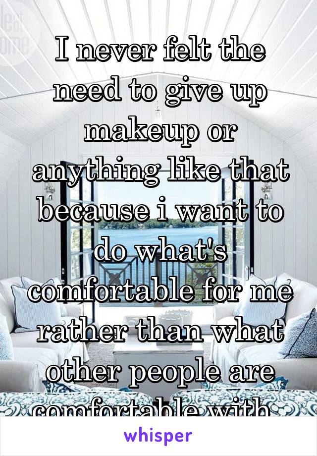 I never felt the need to give up makeup or anything like that because i want to do what's comfortable for me rather than what other people are comfortable with. 