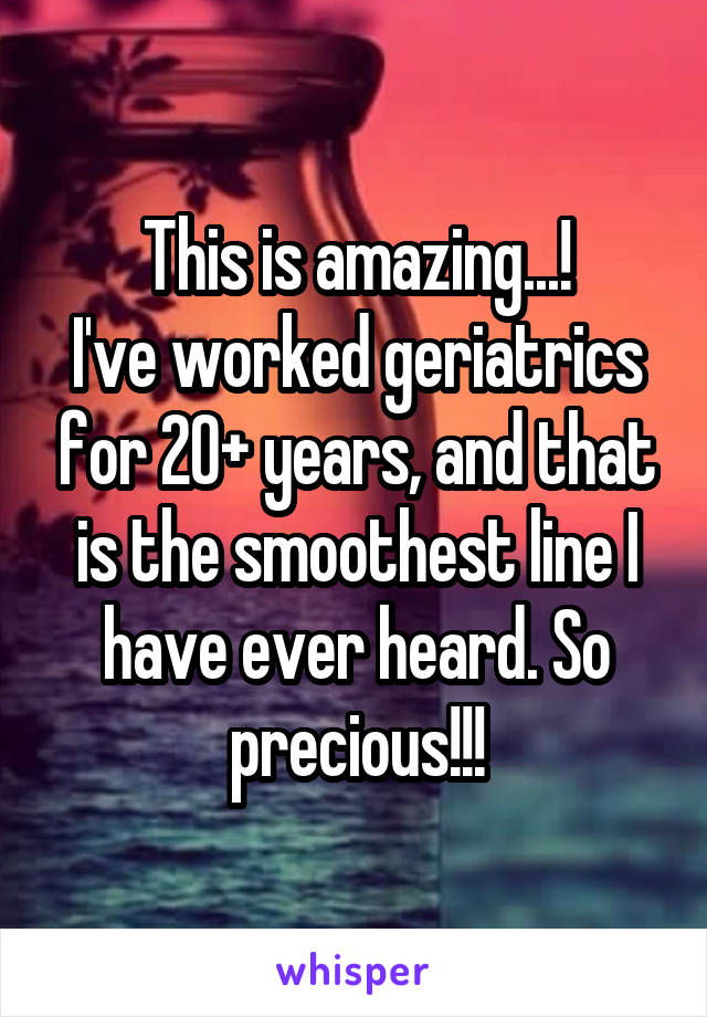 This is amazing...!
I've worked geriatrics for 20+ years, and that is the smoothest line I have ever heard. So precious!!!