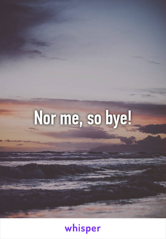 Nor me, so bye!