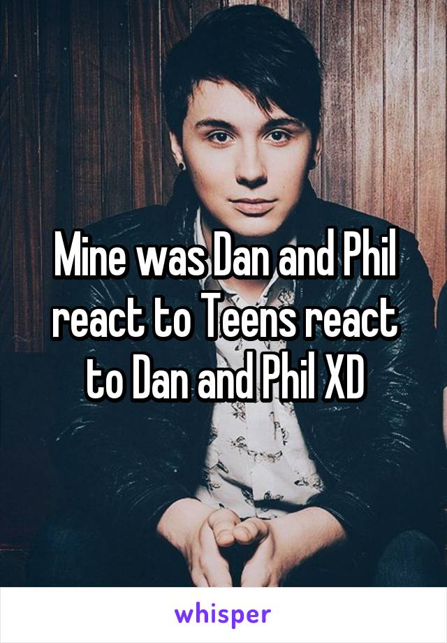 Mine was Dan and Phil react to Teens react to Dan and Phil XD