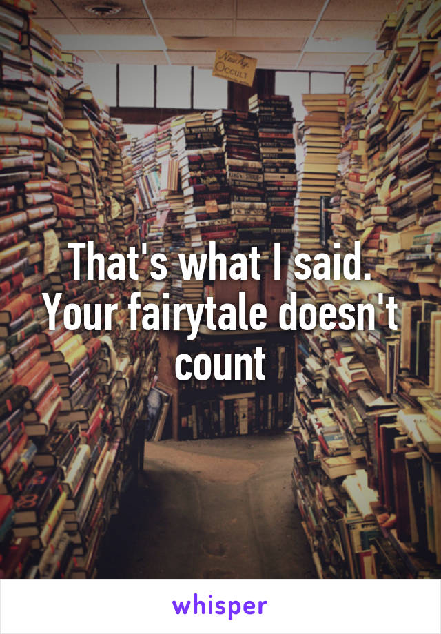 That's what I said. Your fairytale doesn't count