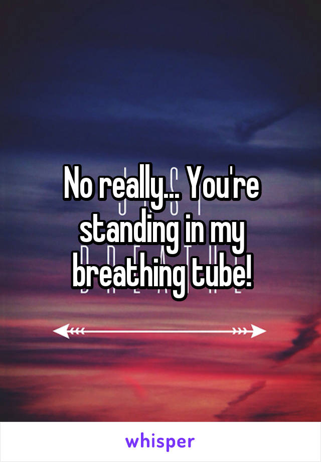 No really... You're standing in my breathing tube!