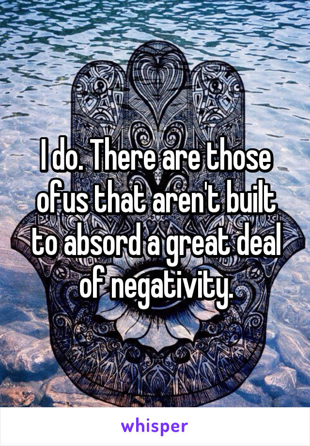 I do. There are those ofus that aren't built to absord a great deal of negativity.