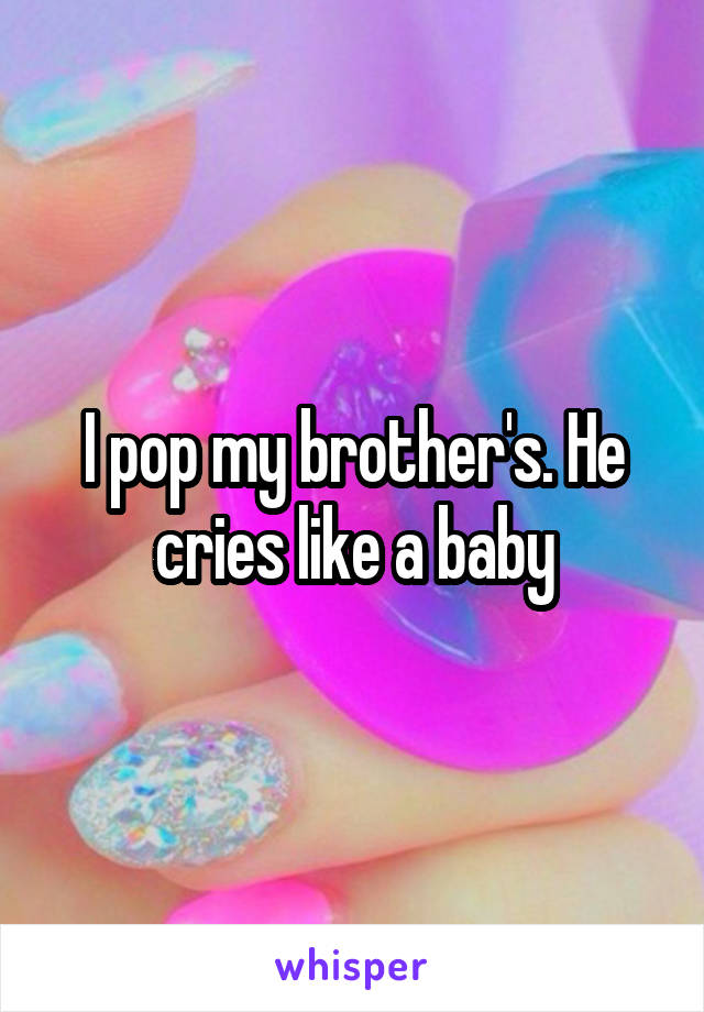 I pop my brother's. He cries like a baby