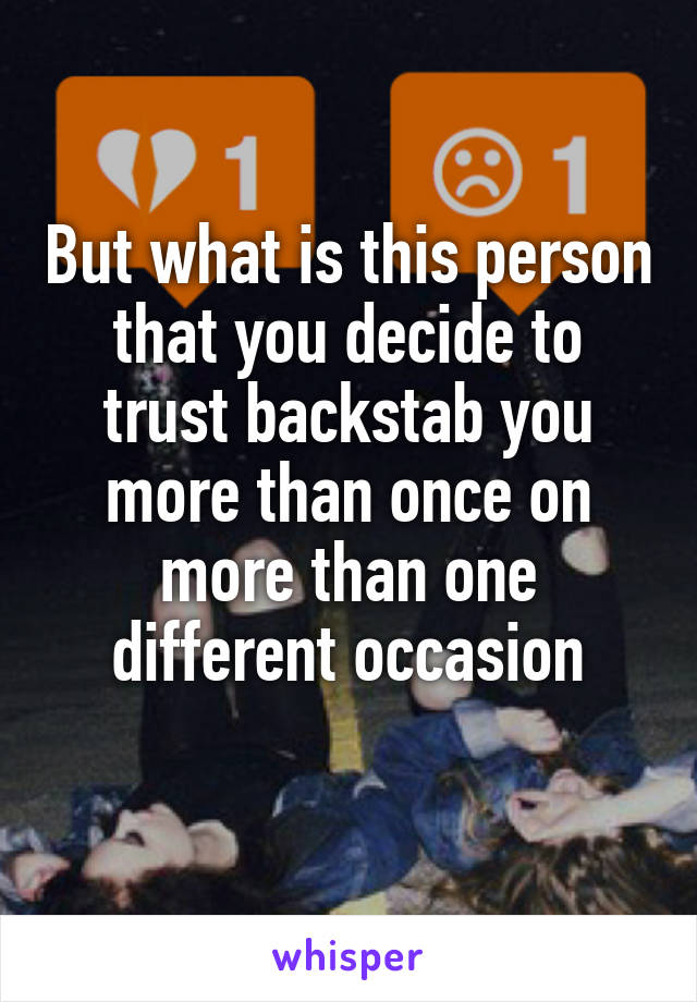 But what is this person that you decide to trust backstab you more than once on more than one different occasion
