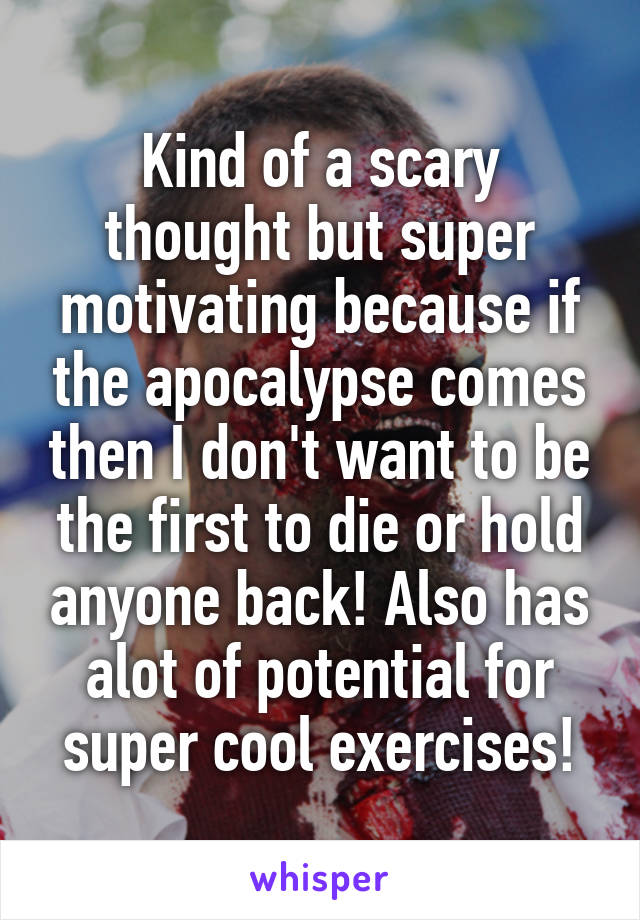 Kind of a scary thought but super motivating because if the apocalypse comes then I don't want to be the first to die or hold anyone back! Also has alot of potential for super cool exercises!