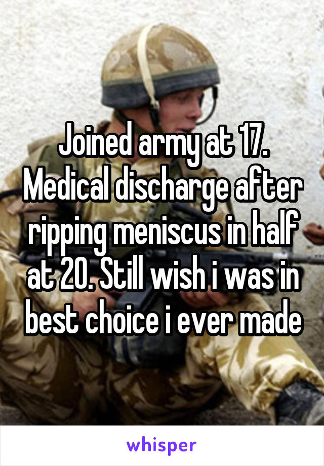 Joined army at 17. Medical discharge after ripping meniscus in half at 20. Still wish i was in best choice i ever made