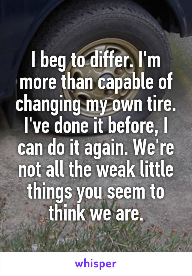 I beg to differ. I'm more than capable of changing my own tire. I've done it before, I can do it again. We're not all the weak little things you seem to think we are.