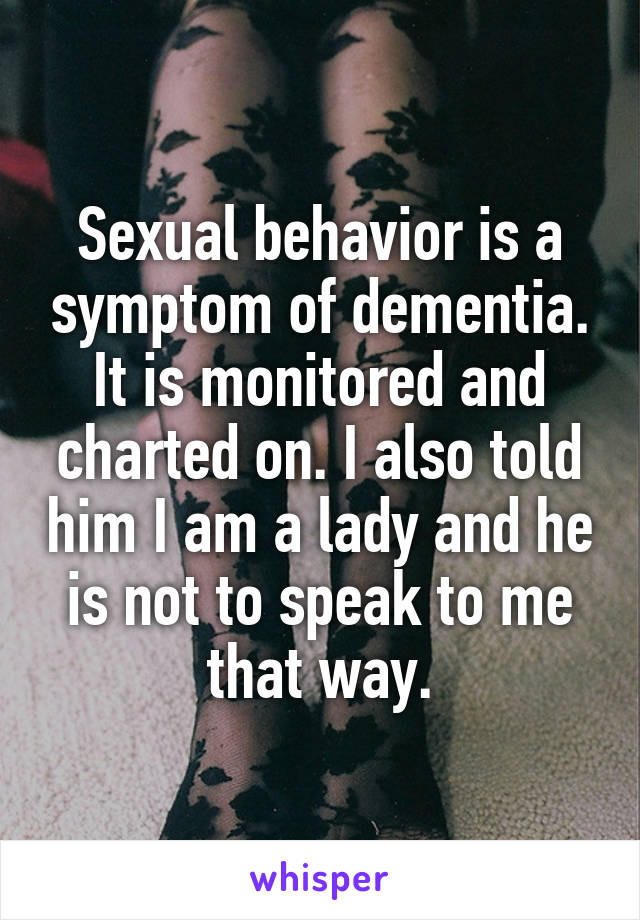 Sexual behavior is a symptom of dementia. It is monitored and charted on. I also told him I am a lady and he is not to speak to me that way.