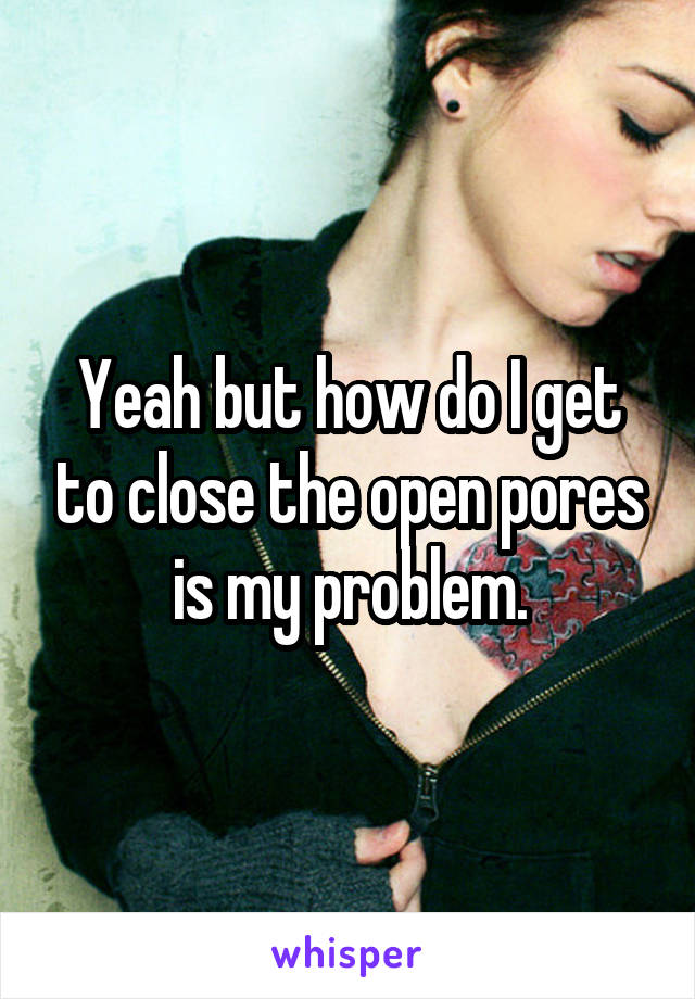 Yeah but how do I get to close the open pores is my problem.