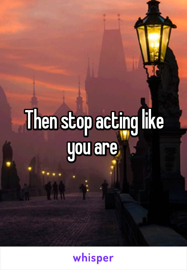 Then stop acting like you are 