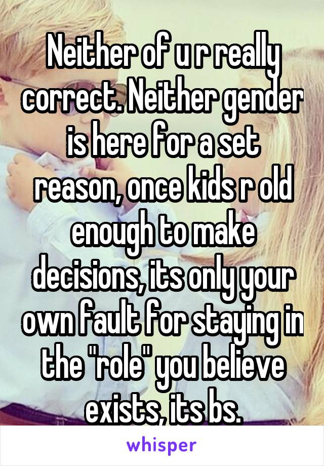 Neither of u r really correct. Neither gender is here for a set reason, once kids r old enough to make decisions, its only your own fault for staying in the "role" you believe exists, its bs.