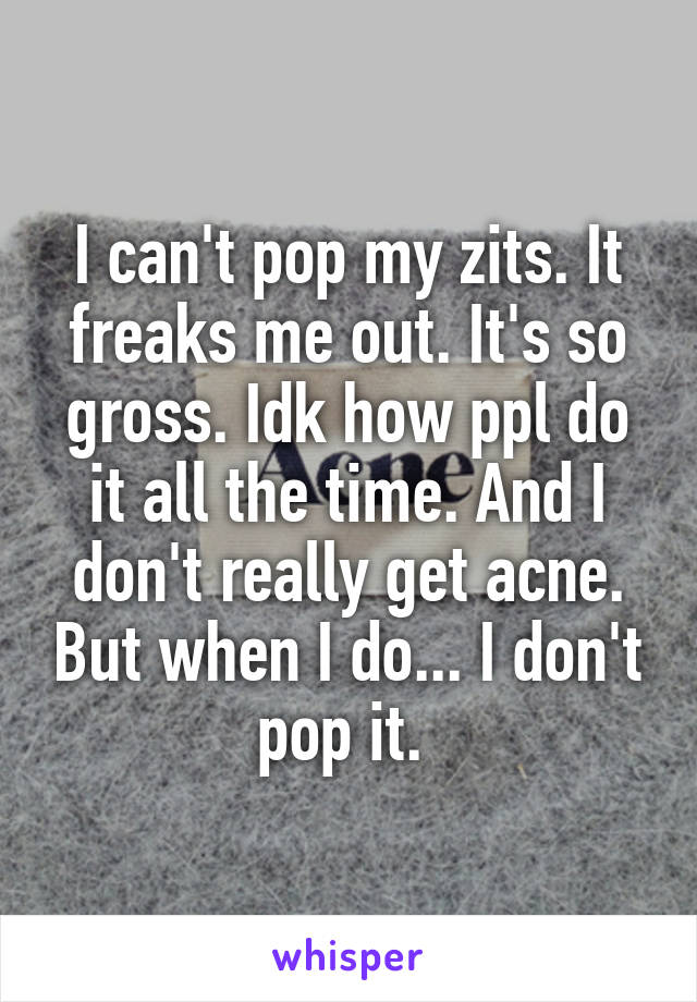 I can't pop my zits. It freaks me out. It's so gross. Idk how ppl do it all the time. And I don't really get acne. But when I do... I don't pop it. 