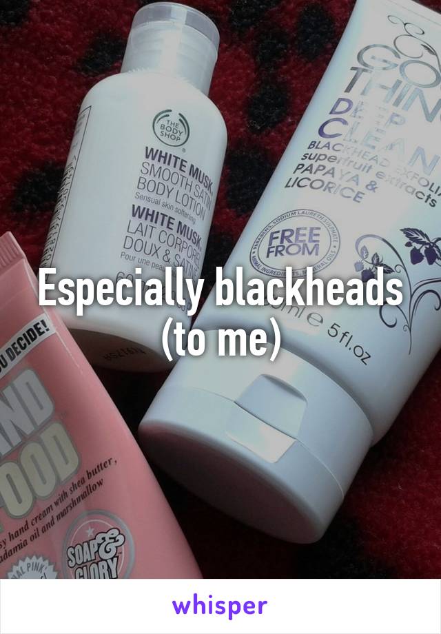 Especially blackheads (to me)