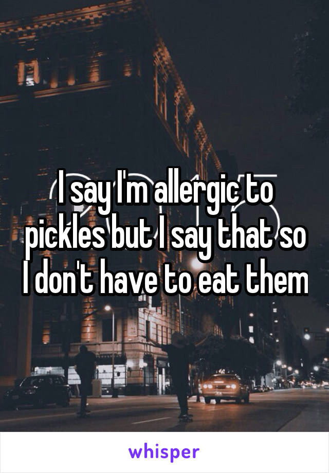 I say I'm allergic to pickles but I say that so I don't have to eat them