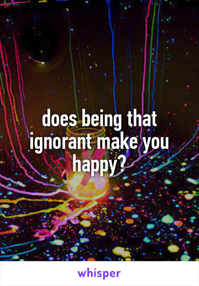 does being that ignorant make you happy?