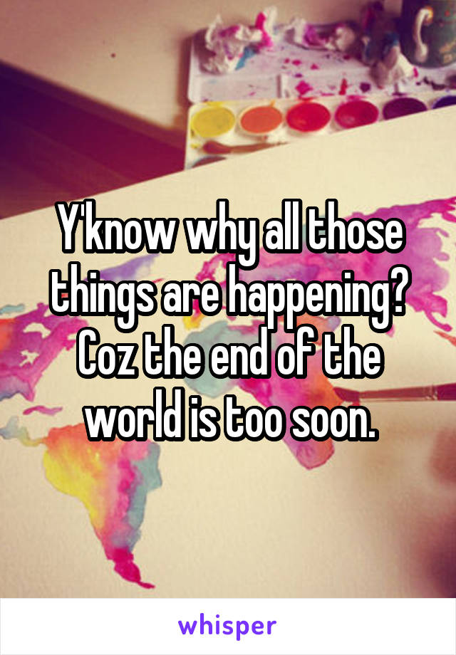 Y'know why all those things are happening? Coz the end of the world is too soon.