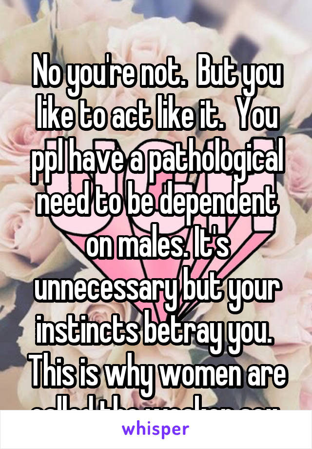 
No you're not.  But you like to act like it.  You ppl have a pathological need to be dependent on males. It's unnecessary but your instincts betray you.  This is why women are called the weaker sex.