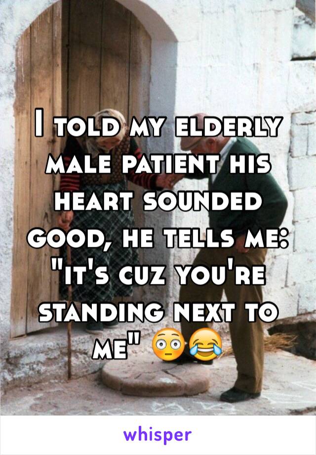 I told my elderly male patient his heart sounded good, he tells me: "it's cuz you're standing next to me" 😳😂 