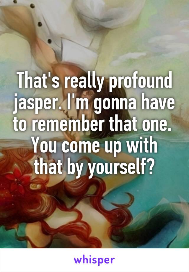 That's really profound jasper. I'm gonna have to remember that one. 
You come up with that by yourself?
