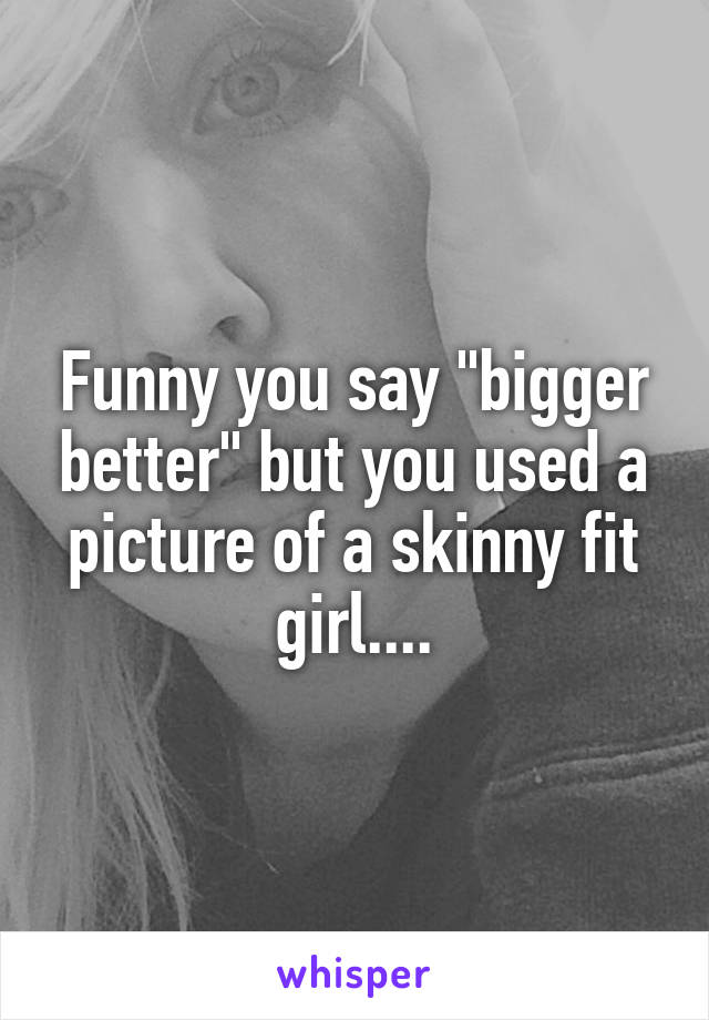 Funny you say "bigger better" but you used a picture of a skinny fit girl....