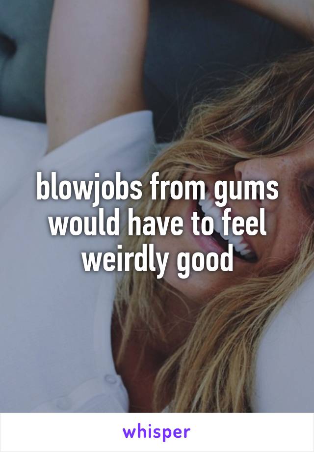 blowjobs from gums would have to feel weirdly good