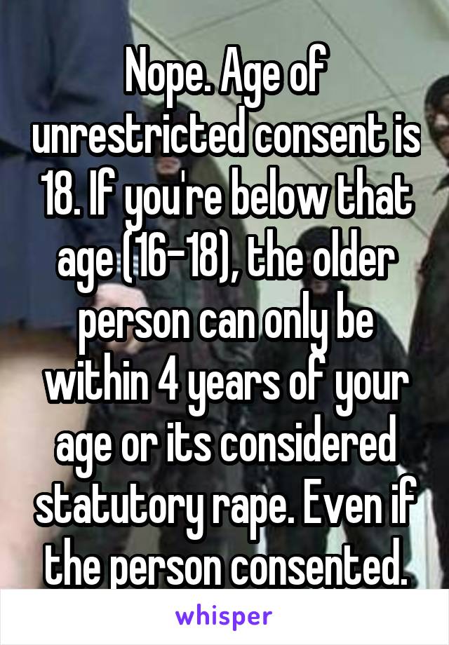 Nope. Age of unrestricted consent is 18. If you're below that age (16-18), the older person can only be within 4 years of your age or its considered statutory rape. Even if the person consented.