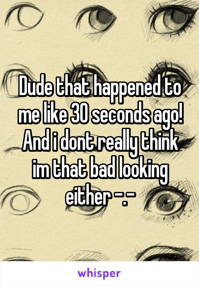 Dude that happened to me like 30 seconds ago! And i dont really think im that bad looking either -.-