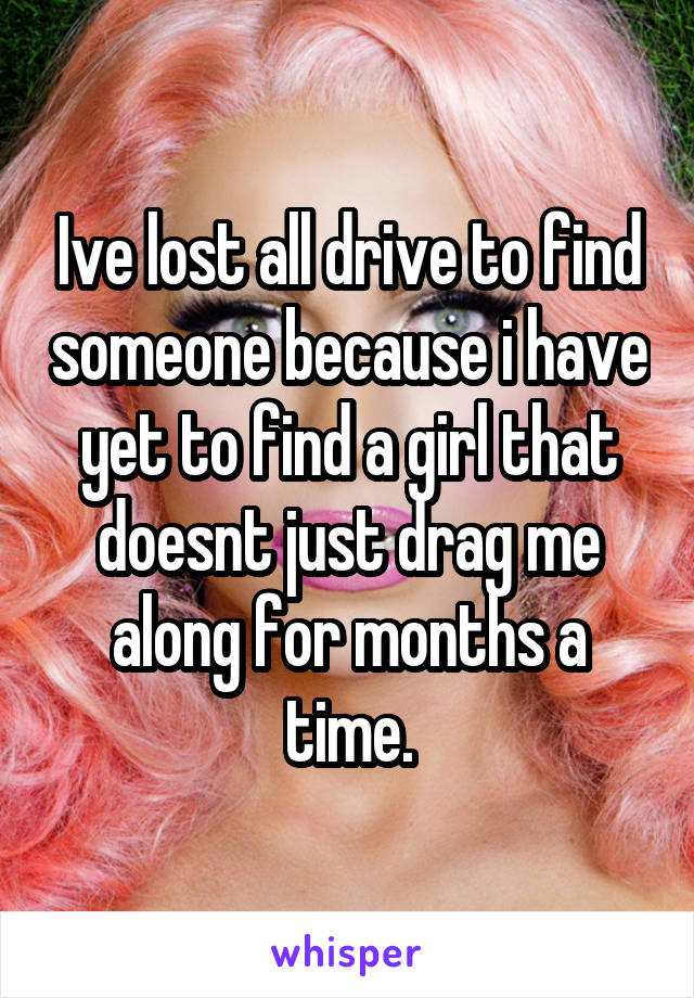 Ive lost all drive to find someone because i have yet to find a girl that doesnt just drag me along for months a time.