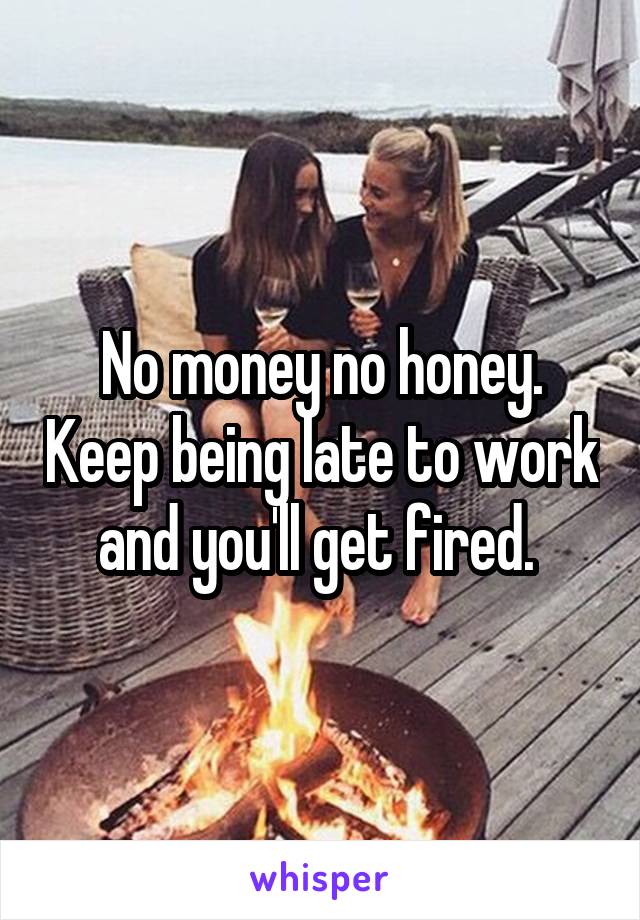 No money no honey. Keep being late to work and you'll get fired. 