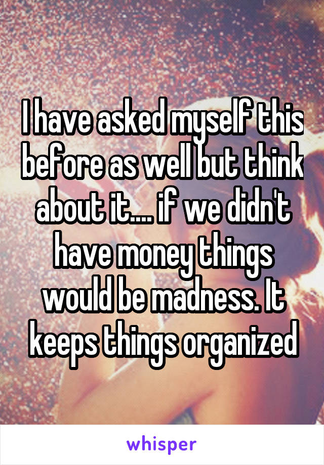 I have asked myself this before as well but think about it.... if we didn't have money things would be madness. It keeps things organized