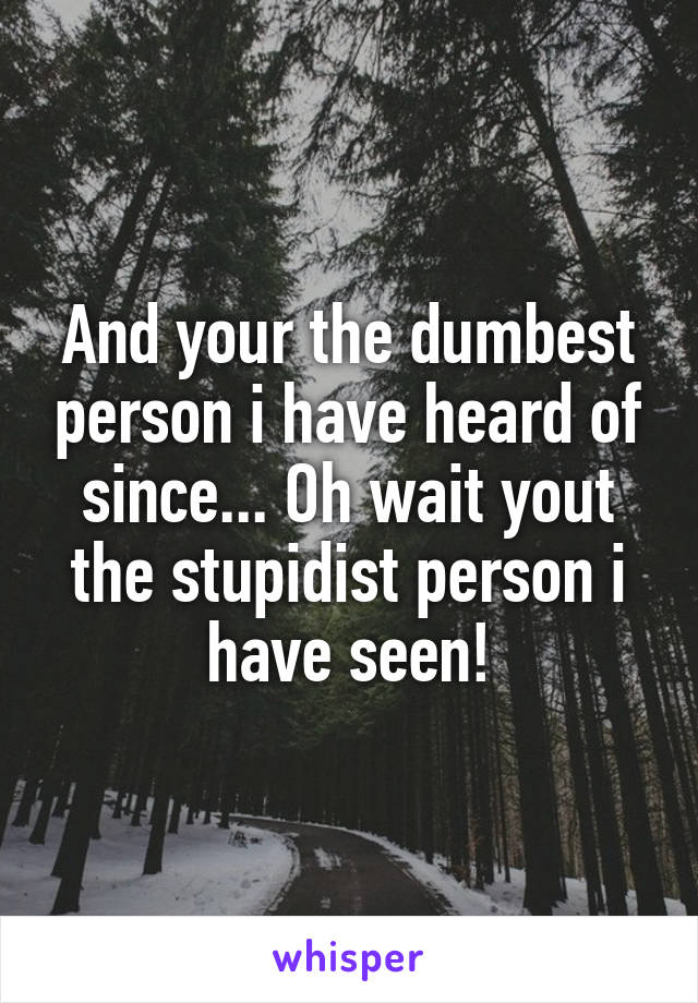 And your the dumbest person i have heard of since... Oh wait yout the stupidist person i have seen!