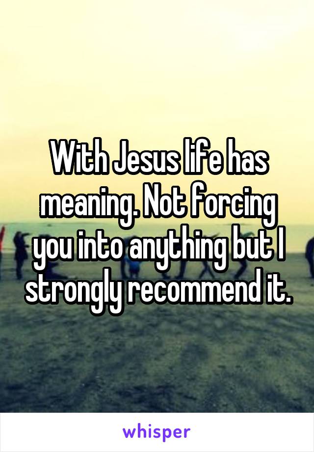 With Jesus life has meaning. Not forcing you into anything but I strongly recommend it.