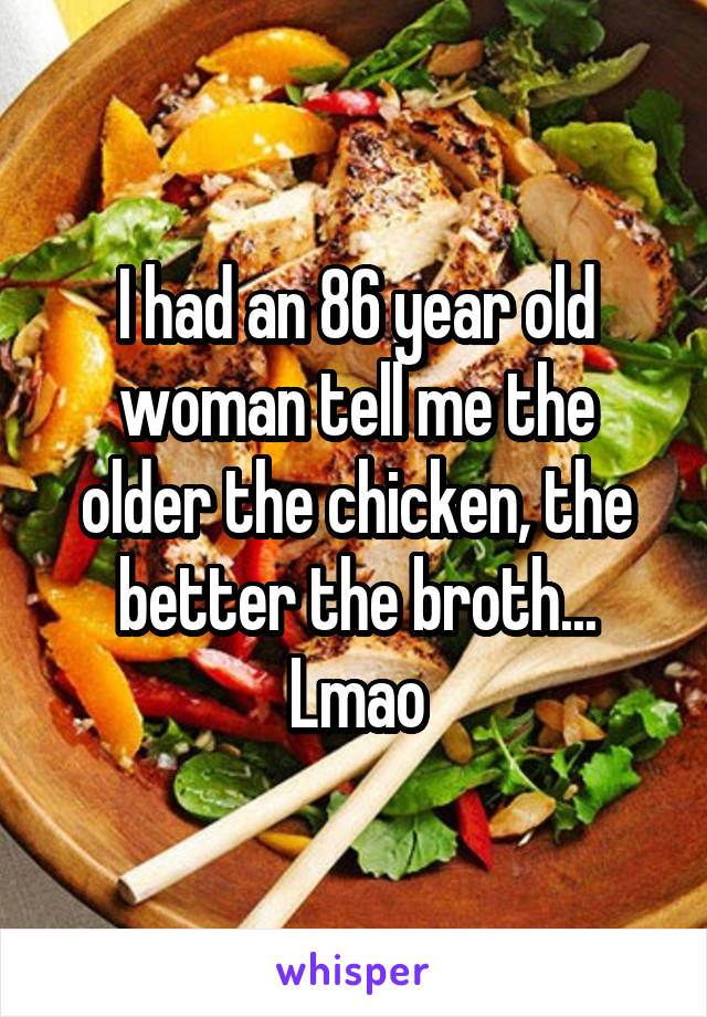 I had an 86 year old woman tell me the older the chicken, the better the broth... Lmao