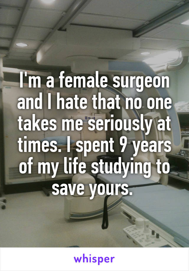 I'm a female surgeon and I hate that no one takes me seriously at times. I spent 9 years of my life studying to save yours. 
