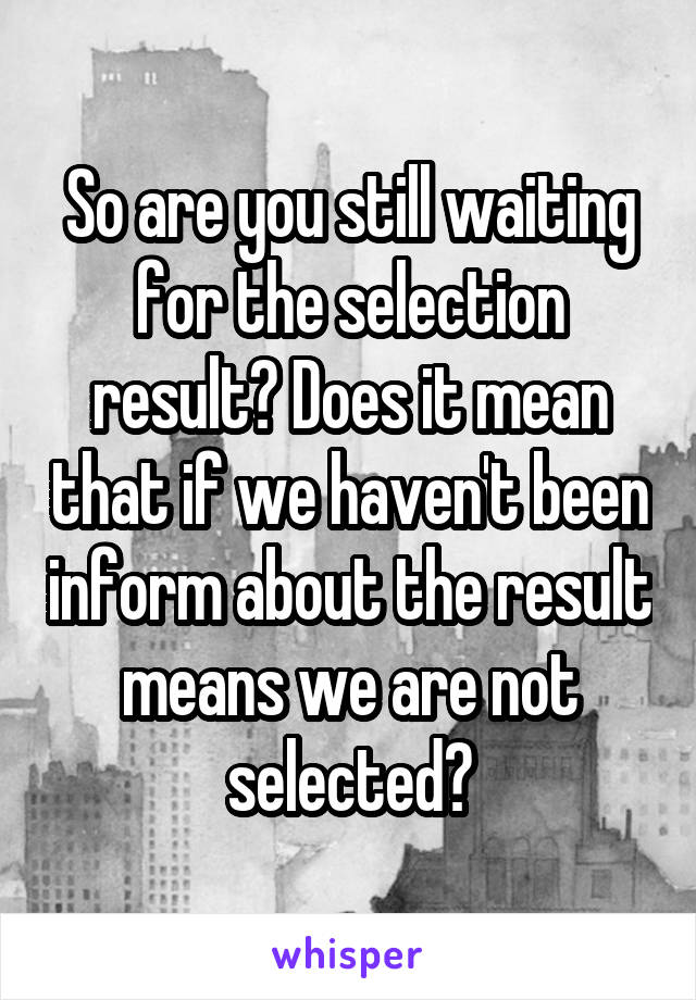 So are you still waiting for the selection result? Does it mean that if we haven't been inform about the result means we are not selected?