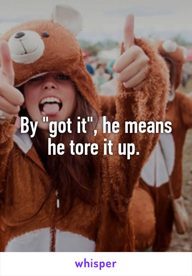 By "got it", he means he tore it up. 