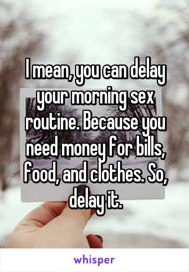 I mean, you can delay your morning sex routine. Because you need money for bills, food, and clothes. So, delay it.