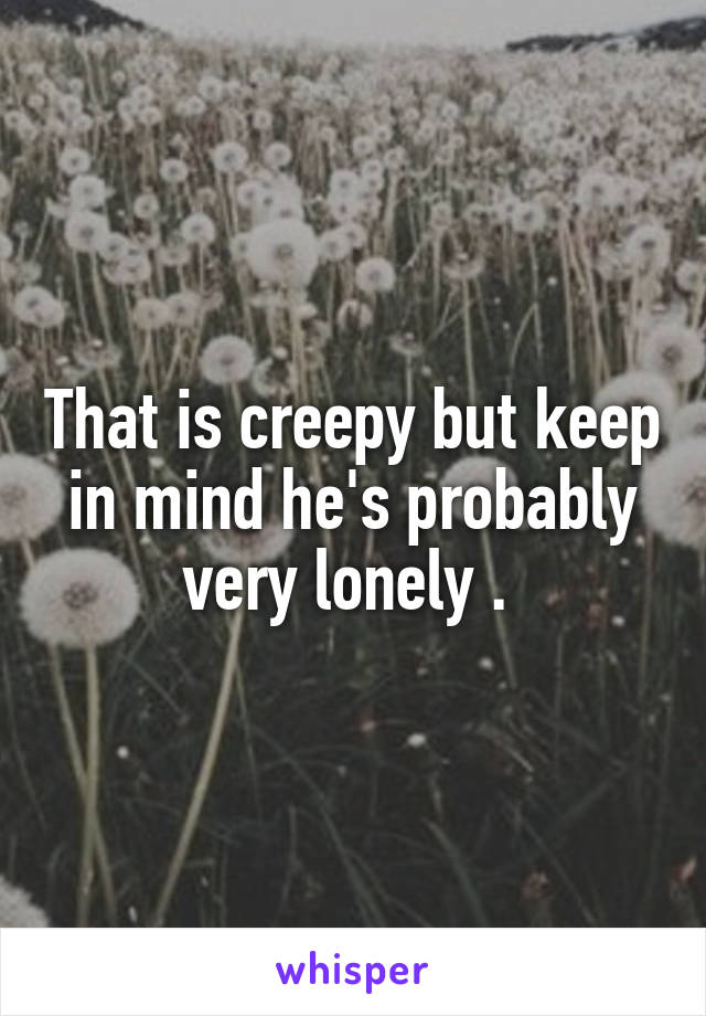 That is creepy but keep in mind he's probably very lonely . 