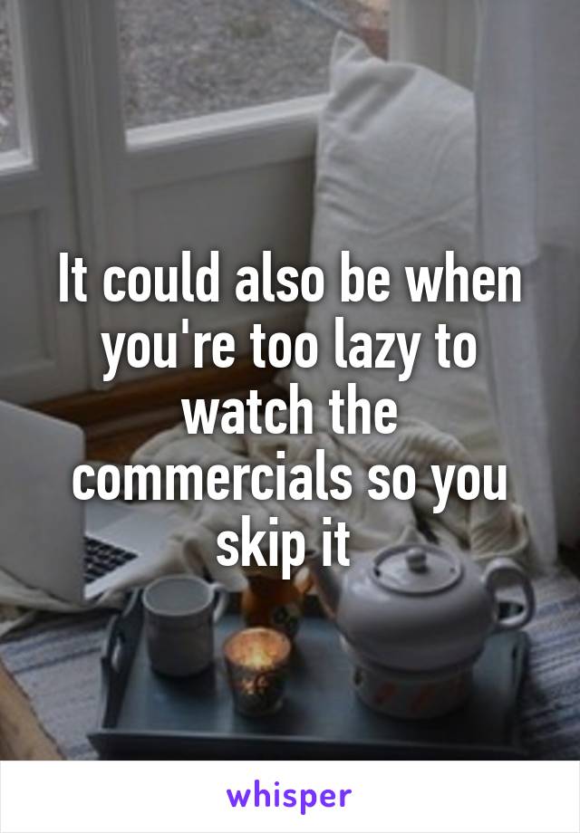 It could also be when you're too lazy to watch the commercials so you skip it 