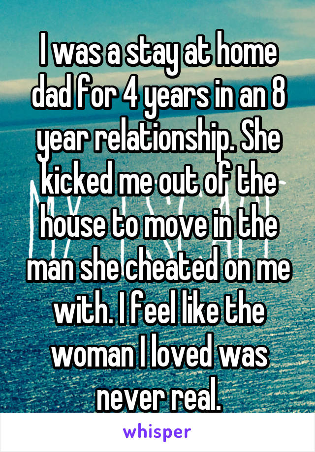 I was a stay at home dad for 4 years in an 8 year relationship. She kicked me out of the house to move in the man she cheated on me with. I feel like the woman I loved was never real.