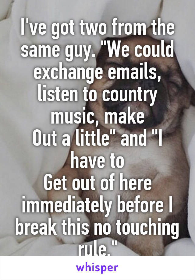 I've got two from the same guy. "We could exchange emails, listen to country music, make
Out a little" and "I have to
Get out of here immediately before I break this no touching rule."