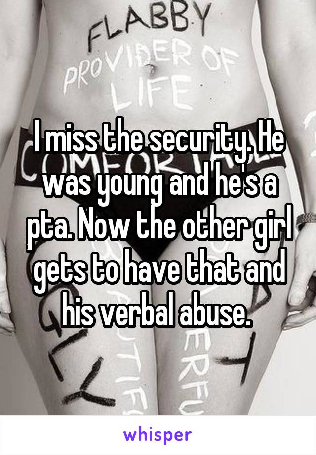 I miss the security. He was young and he's a pta. Now the other girl gets to have that and his verbal abuse. 