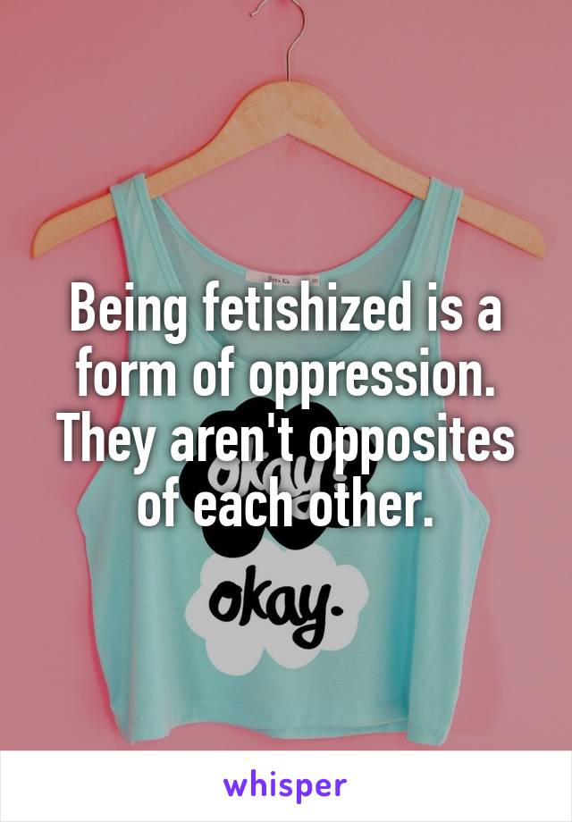 Being fetishized is a form of oppression. They aren't opposites of each other.