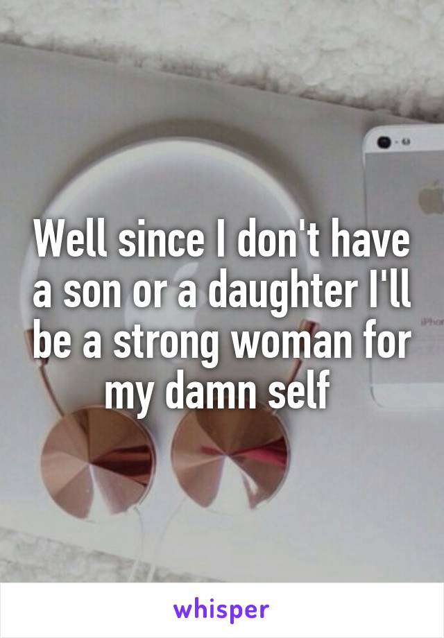 Well since I don't have a son or a daughter I'll be a strong woman for my damn self 