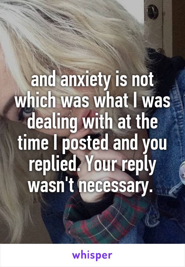 and anxiety is not which was what I was dealing with at the time I posted and you replied. Your reply wasn't necessary. 