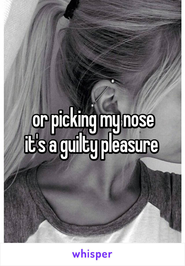 or picking my nose
it's a guilty pleasure 