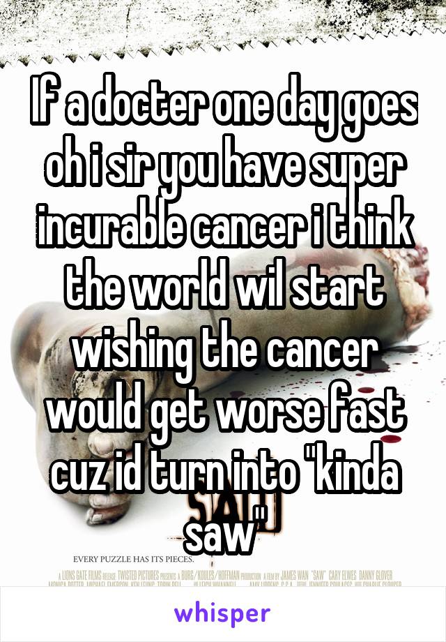 If a docter one day goes oh i sir you have super incurable cancer i think the world wil start wishing the cancer would get worse fast cuz id turn into "kinda saw"